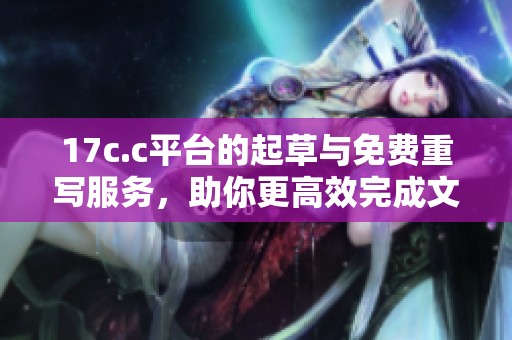 17c.c平台的起草与免费重写服务，助你更高效完成文稿创作