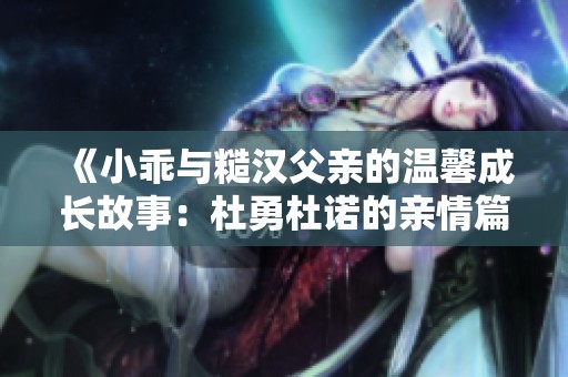 《小乖与糙汉父亲的温馨成长故事：杜勇杜诺的亲情篇章》