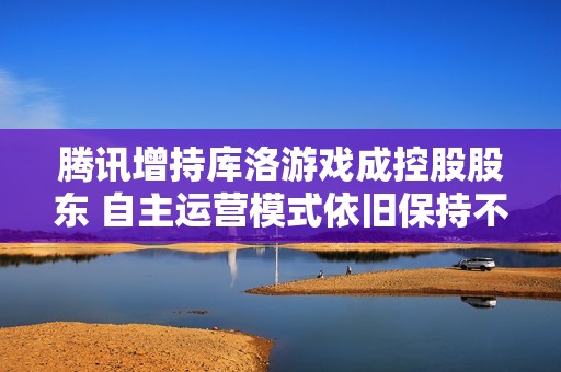 腾讯增持库洛游戏成控股股东 自主运营模式依旧保持不变