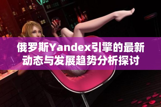 俄罗斯Yandex引擎的最新动态与发展趋势分析探讨