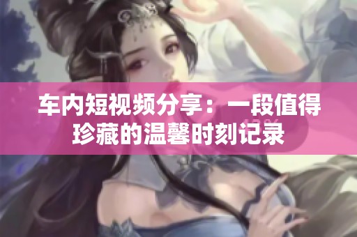 车内短视频分享：一段值得珍藏的温馨时刻记录
