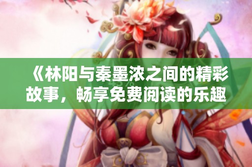 《林阳与秦墨浓之间的精彩故事，畅享免费阅读的乐趣》