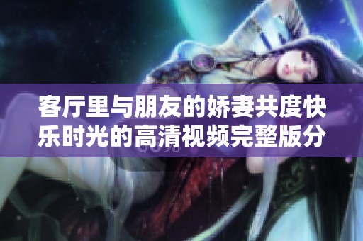 客厅里与朋友的娇妻共度快乐时光的高清视频完整版分享