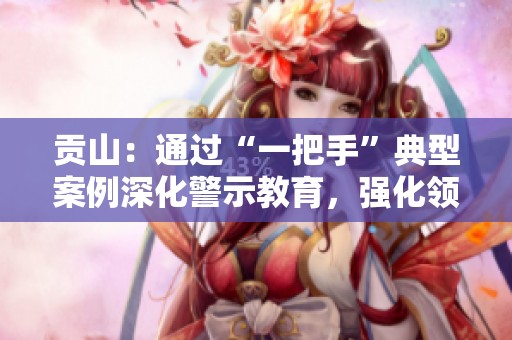 贡山：通过“一把手”典型案例深化警示教育，强化领导责任意识
