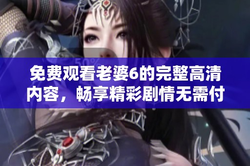 免费观看老婆6的完整高清内容，畅享精彩剧情无需付费