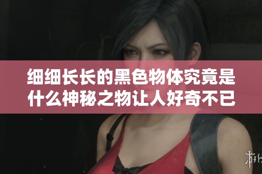 细细长长的黑色物体究竟是什么神秘之物让人好奇不已