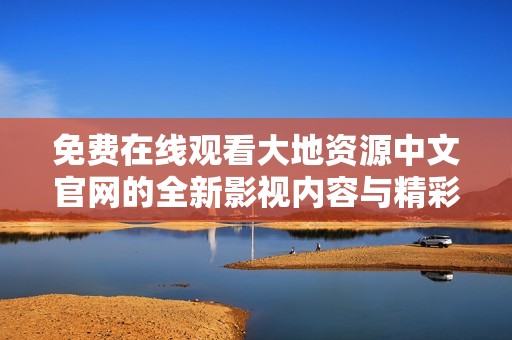 免费在线观看大地资源中文官网的全新影视内容与精彩活动
