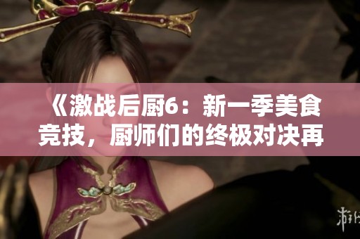 《激战后厨6：新一季美食竞技，厨师们的终极对决再度开启》