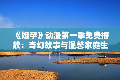 《姐孕》动漫第一季免费播放：奇幻故事与温馨家庭生活的完美结合