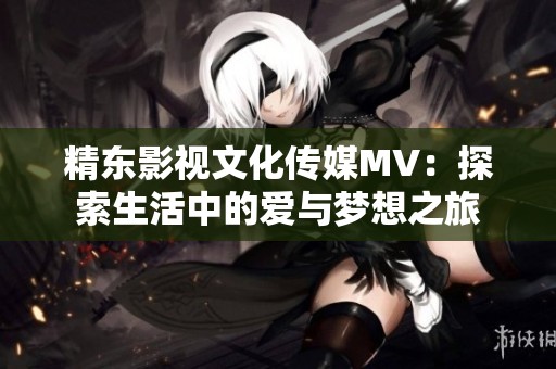 精东影视文化传媒MV：探索生活中的爱与梦想之旅