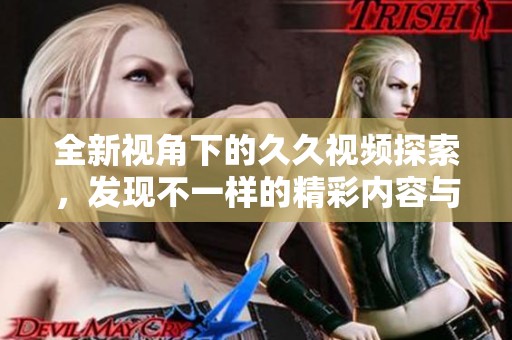 全新视角下的久久视频探索，发现不一样的精彩内容与魅力体验