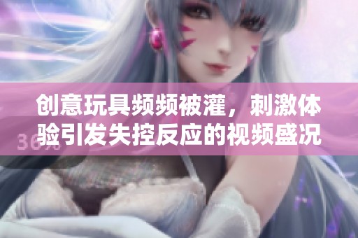创意玩具频频被灌，刺激体验引发失控反应的视频盛况揭秘