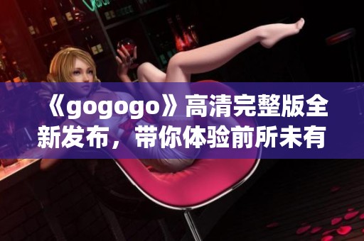 《gogogo》高清完整版全新发布，带你体验前所未有的视觉盛宴与精彩内容