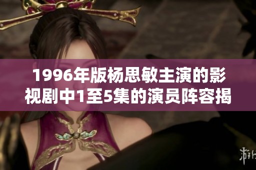 1996年版杨思敏主演的影视剧中1至5集的演员阵容揭秘与精彩表现分析