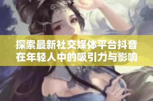 探索最新社交媒体平台抖音在年轻人中的吸引力与影响力分析