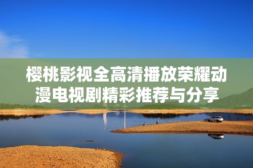 樱桃影视全高清播放荣耀动漫电视剧精彩推荐与分享
