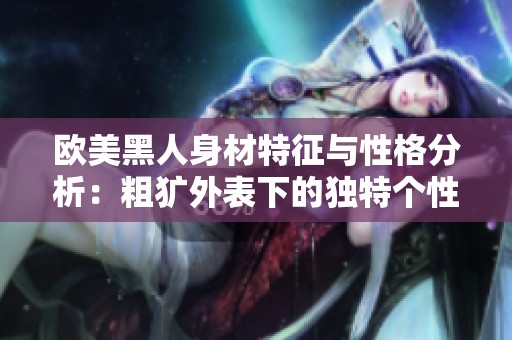 欧美黑人身材特征与性格分析：粗犷外表下的独特个性魅力探讨