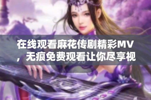 在线观看麻花传剧精彩MV，无痕免费观看让你尽享视听盛宴