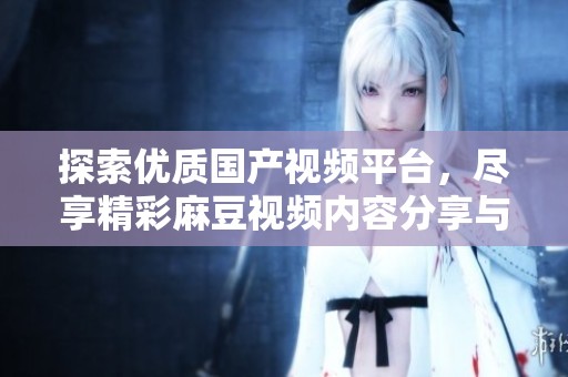 探索优质国产视频平台，尽享精彩麻豆视频内容分享与观看体验