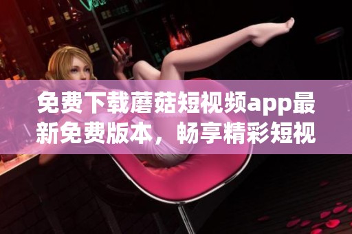 免费下载蘑菇短视频app最新免费版本，畅享精彩短视频体验