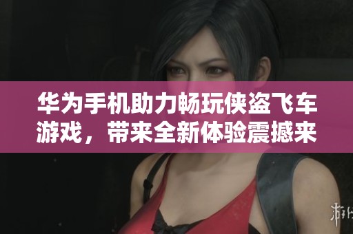 华为手机助力畅玩侠盗飞车游戏，带来全新体验震撼来袭