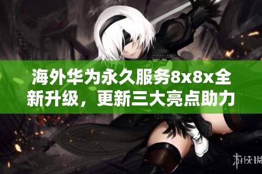 海外华为永久服务8x8x全新升级，更新三大亮点助力用户体验提升
