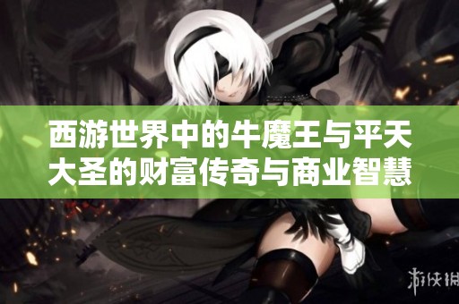 西游世界中的牛魔王与平天大圣的财富传奇与商业智慧分析