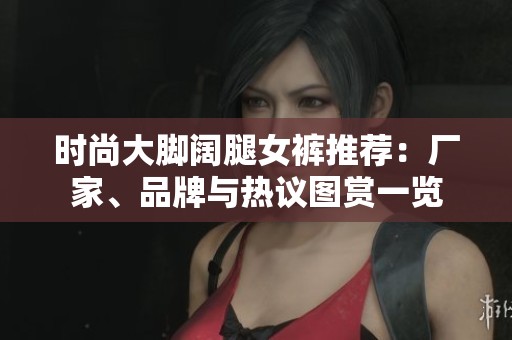 时尚大脚阔腿女裤推荐：厂家、品牌与热议图赏一览