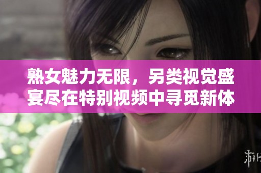 熟女魅力无限，另类视觉盛宴尽在特别视频中寻觅新体验
