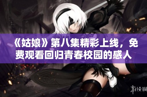 《姑娘》第八集精彩上线，免费观看回归青春校园的感人故事