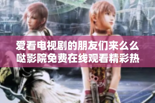 爱看电视剧的朋友们来么么哒影院免费在线观看精彩热播剧集吧