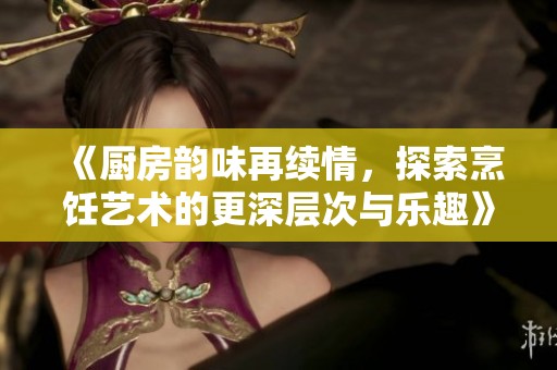 《厨房韵味再续情，探索烹饪艺术的更深层次与乐趣》