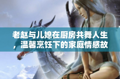 老赵与儿媳在厨房共舞人生，温馨烹饪下的家庭情感故事