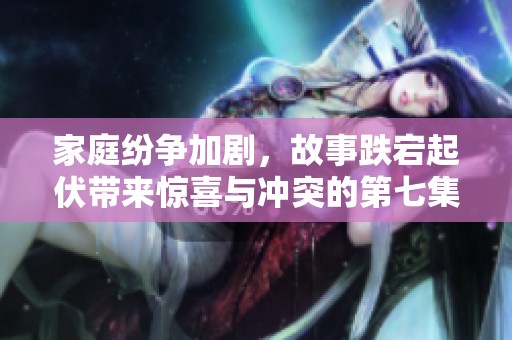 家庭纷争加剧，故事跌宕起伏带来惊喜与冲突的第七集精彩回顾