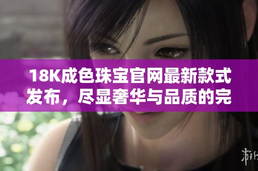 18K成色珠宝官网最新款式发布，尽显奢华与品质的完美结合