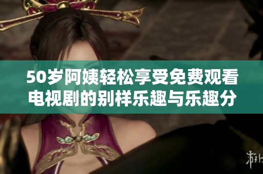 50岁阿姨轻松享受免费观看电视剧的别样乐趣与乐趣分享