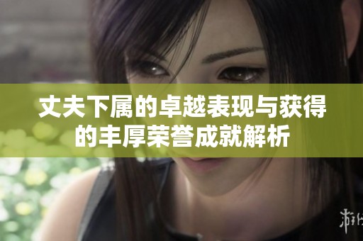 丈夫下属的卓越表现与获得的丰厚荣誉成就解析