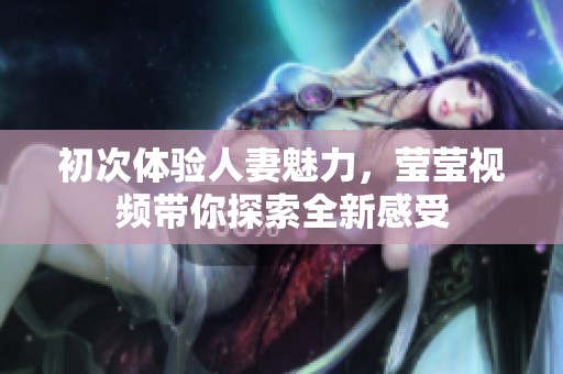 初次体验人妻魅力，莹莹视频带你探索全新感受