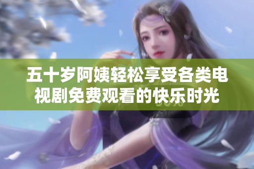 五十岁阿姨轻松享受各类电视剧免费观看的快乐时光