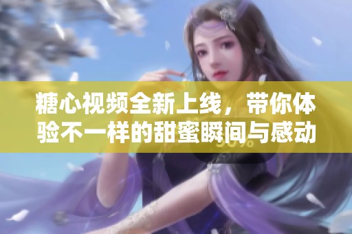 糖心视频全新上线，带你体验不一样的甜蜜瞬间与感动故事