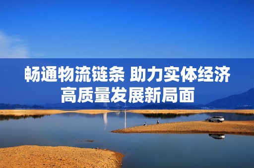 畅通物流链条 助力实体经济高质量发展新局面