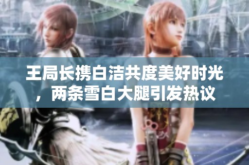 王局长携白洁共度美好时光，两条雪白大腿引发热议