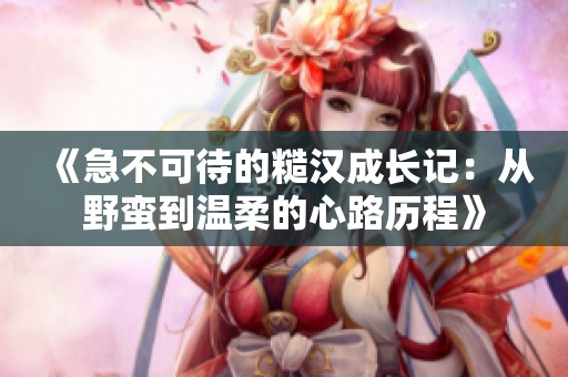 《急不可待的糙汉成长记：从野蛮到温柔的心路历程》
