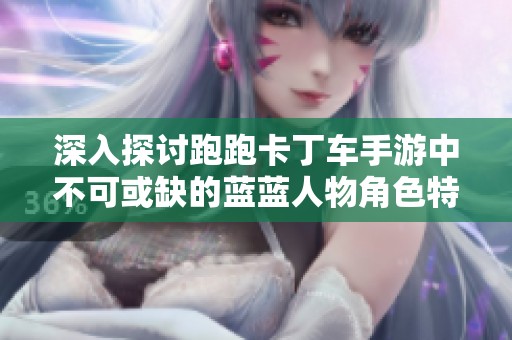 深入探讨跑跑卡丁车手游中不可或缺的蓝蓝人物角色特点与魅力