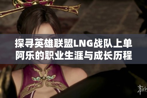 探寻英雄联盟LNG战队上单阿乐的职业生涯与成长历程