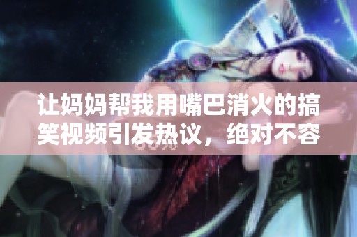 让妈妈帮我用嘴巴消火的搞笑视频引发热议，绝对不容错过