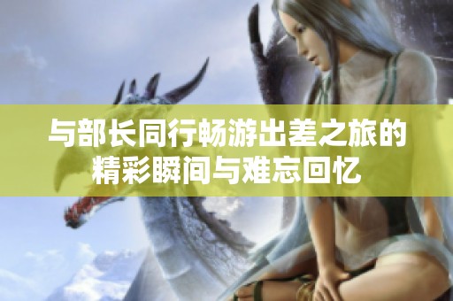 与部长同行畅游出差之旅的精彩瞬间与难忘回忆