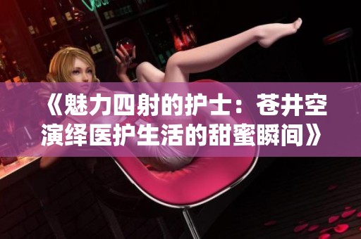 《魅力四射的护士：苍井空演绎医护生活的甜蜜瞬间》