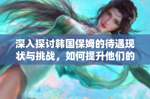 深入探讨韩国保姆的待遇现状与挑战，如何提升他们的职业地位与生活质量
