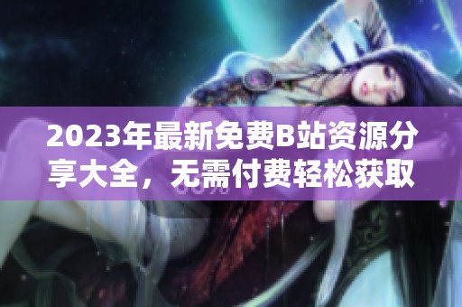 2023年最新免费B站资源分享大全，无需付费轻松获取精彩内容
